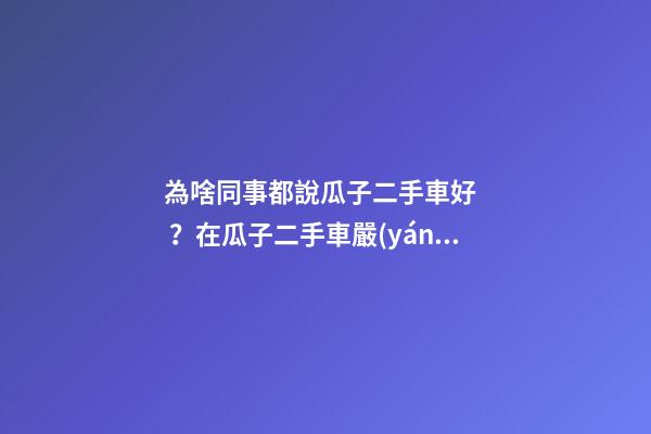 為啥同事都說瓜子二手車好？在瓜子二手車嚴(yán)選店買了一次車明白了